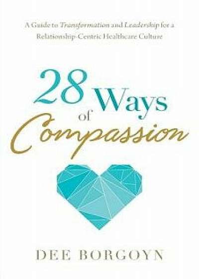 28 Ways of Compassion: A Guide to Transformation and Leadership for a Relationship-Centric Healthcare Culture, Paperback/Dee Borgoyn