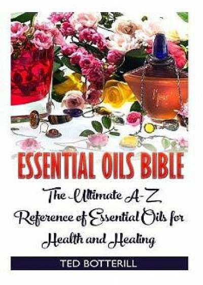 Essential Oils Bible: The Ultimate A-Z Reference of Essential Oils for Health and Healing: (Natural, Nontoxic, and Fragrant Recipes)/Ted Botterill