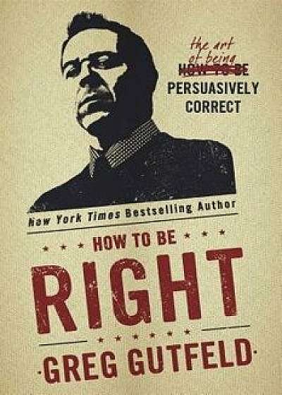 How to Be Right: The Art of Being Persuasively Correct, Hardcover/Greg Gutfeld