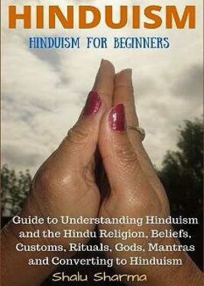Hinduism: Hinduism for Beginners: Guide to Understanding Hinduism and the Hindu Religion, Beliefs, Customs, Rituals, Gods, Mantr, Paperback/Shalu Sharma