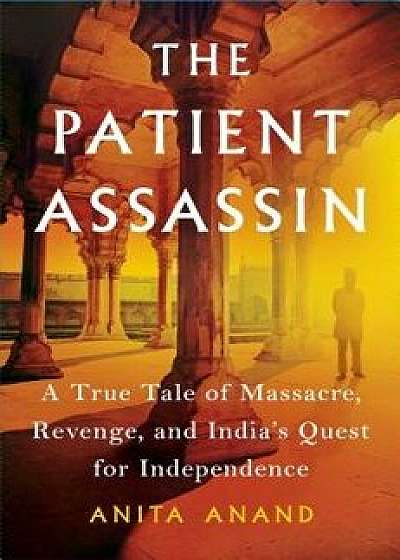 The Patient Assassin: A True Tale of Massacre, Revenge, and India's Quest for Independence, Hardcover/Anita Anand