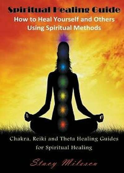 Spiritual Healing Guide: How to Heal Yourself and Others Using Spiritual Methods: Chakra, Reiki and Theta Healing Guides for Spiritual Healing, Paperback/Stacy Milescu