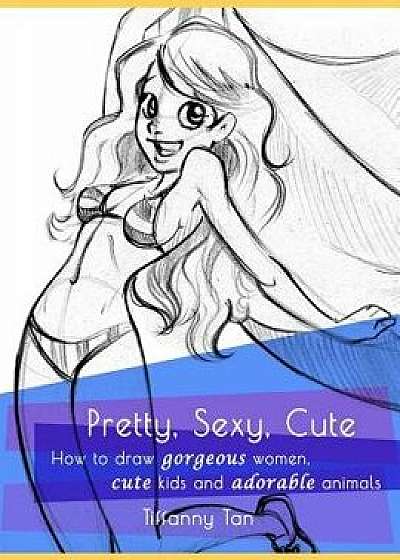 Pretty, Sexy, Cute: How to Draw Gorgeous Women, Cute Kids, and Adorable Animals, Paperback/Tiffanny Lim Tan