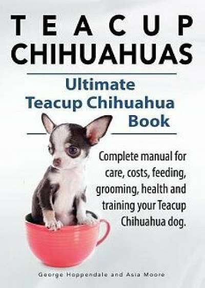 Teacup Chihuahuas. Teacup Chihuahua Complete Manual for Care, Costs, Feeding, Grooming, Health and Training. Ultimate Teacup Chihuahua Book., Paperback/George Hoppendale