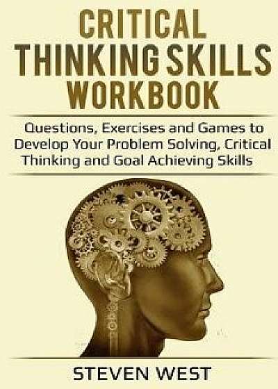Critical Thinking Skills Workbook: Questions, Exercises and Games to Develop Your Problem Solving, Critical Thinking and Goal Achieving Skills, Paperback/Steven West