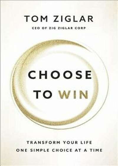 Choose to Win: Transform Your Life, One Simple Choice at a Time, Hardcover/Tom Ziglar