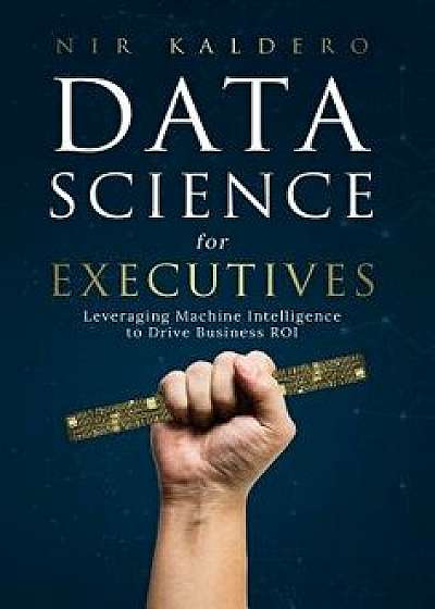 Data Science for Executives: Leveraging Machine Intelligence to Drive Business Roi, Hardcover/Nir Kaldero