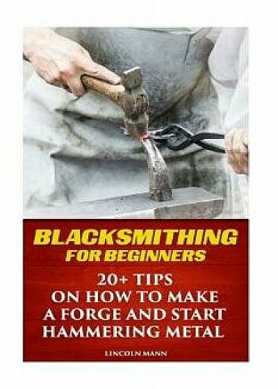Blacksmithing for Beginners: 20+ Tips on How to Make a Forge and Start Hammering Metal, Paperback/Lincoln Mann