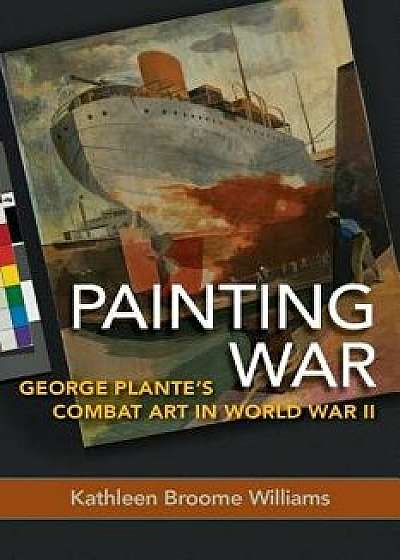 Painting War: George Plante's Combat Art in World War II, Hardcover/Kathleen Broome Williams