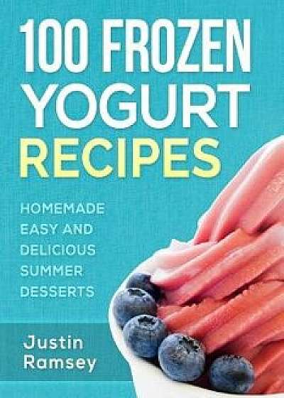 100 Frozen Yogurt Recipes: Homemade Easy and Delicious Summer Desserts/Justin Ramsey