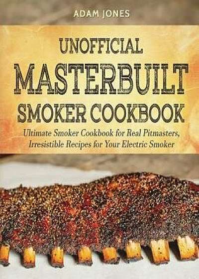 Unofficial Masterbuilt Smoker Cookbook: Ultimate Smoker Cookbook for Real Pitmasters, Irresistible Recipes for Your Electric Smoker, Paperback/Adam Jones