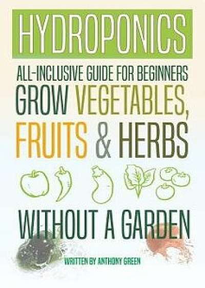 Hydroponics: All-Inclusive Guide for Beginners to Grow Fruits, Vegetables & Herbs Without a Garden, Paperback/Anthony Green