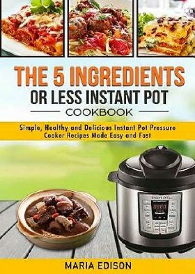 The 5 Ingredients or Less Instant Pot Cookbook: Simple, Healthy and Delicious Instant Pot Pressure Cooker Recipes Made Easy and Fast, Paperback/Maria Edison