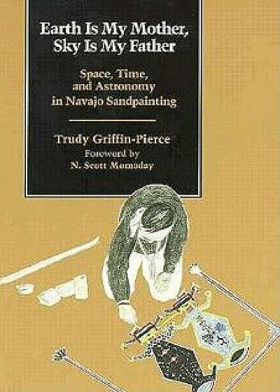 Earth Is My Mother, Sky Is My Father: Space, Time, and Astronomy in Navajo Sandpainting, Paperback/Trudy Griffin-Pierce
