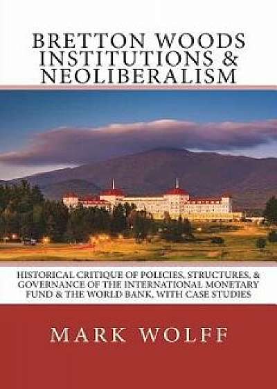 Bretton Woods Institutions & Neoliberalism: Historical Critique of Policies, Structures, & Governance of the International Monetary Fund & the World B, Paperback/Mark J. Wolff