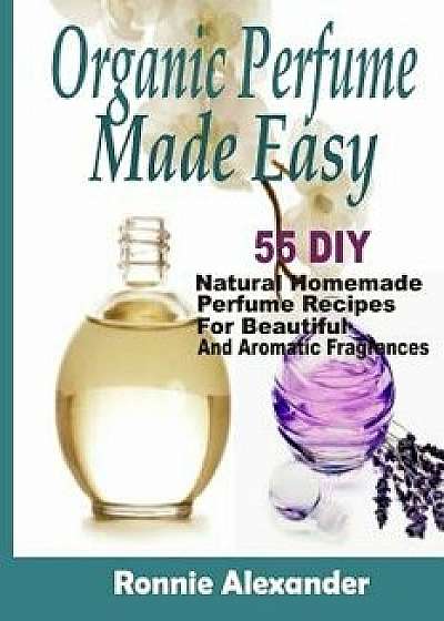 Organic Perfume Made Easy: 55 DIY Natural Homemade Perfume Recipes for Beautiful and Aromatic Fragrances, Paperback/Ronnie Alexander