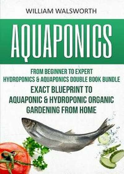 Aquaponics: From Beginner to Expert - Hydroponics & Aquaponics Double Book Bundle - Exact Blueprint to Aquaponic & Hydroponic Orga, Paperback/William Walsworth