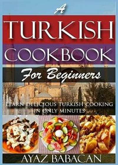 A Turkish Cookbook for Beginners: Learn Delicious Turkish Cooking in Only Minutes, Paperback/Ayaz Babacan