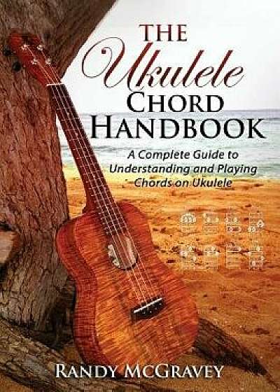 The Ukulele Chord Handbook: A Complete Guide to Understanding and Playing Chords on Ukulele, Paperback/Randy McGravey