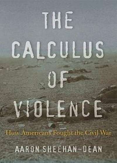 The Calculus of Violence: How Americans Fought the Civil War, Hardcover/Aaron Sheehan-Dean