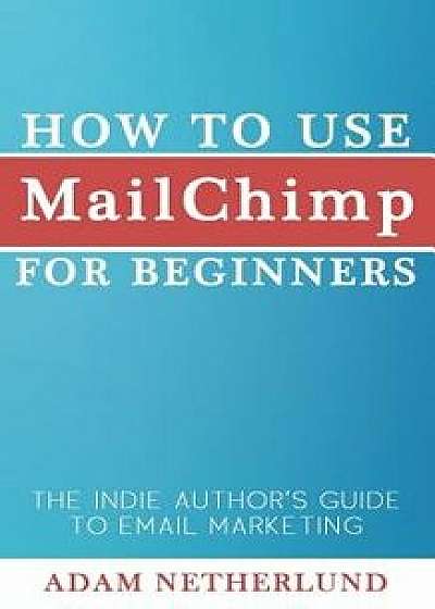 How to Use MailChimp for Beginners: The Indie Author's Guide to Email Marketing, Paperback/Adam Netherlund