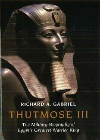Thutmose III: The Military Biography of Egypt's Greatest Warrior King, Hardcover/Richard A. Gabriel