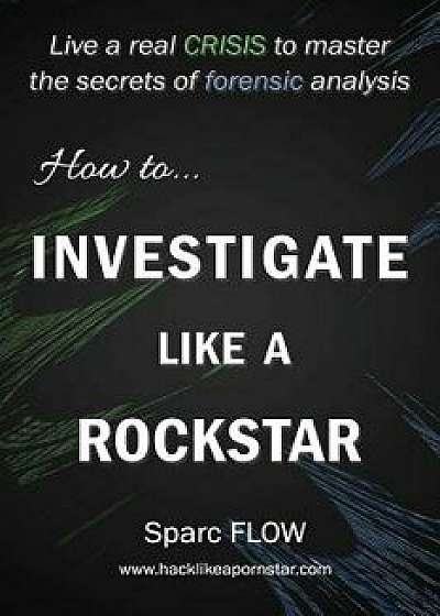 How to Investigate Like a Rockstar: Live a Real Crisis to Master the Secrets of Forensic Analysis, Paperback/Sparc Flow