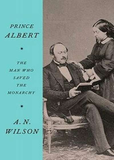 Prince Albert: The Man Who Saved the Monarchy, Hardcover/A. N. Wilson
