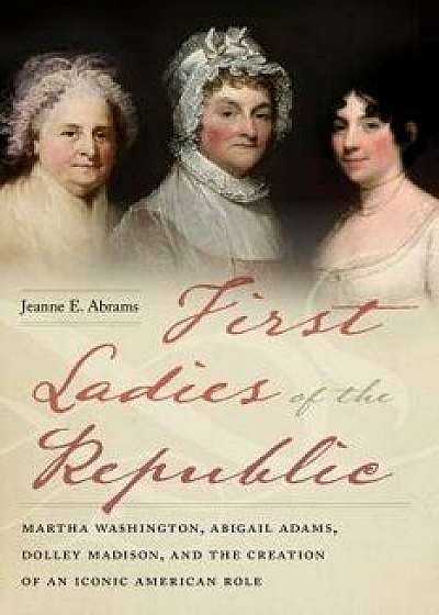 First Ladies of the Republic: Martha Washington, Abigail Adams, Dolley Madison, and the Creation of an Iconic American Role, Paperback/Jeanne E. Abrams