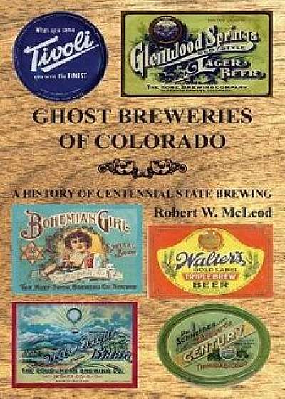 Ghost Breweries of Colorado: A History of Centennial State Brewing, Paperback/Robert W. McLeod