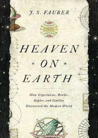 Heaven on Earth: How Copernicus, Brahe, Kepler, and Galileo Discovered the Modern World, Hardcover/J. S. Fauber