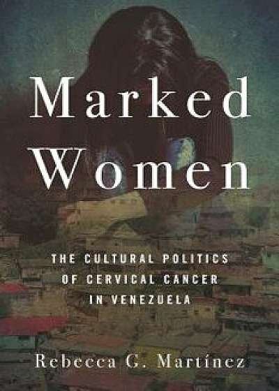 Marked Women: The Cultural Politics of Cervical Cancer in Venezuela, Paperback/Rebecca G. Martinez
