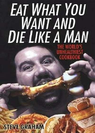 Eat What You Want and Die Like a Man: The World's Unhealthiest Cookbook, Paperback/Steve H. Graham