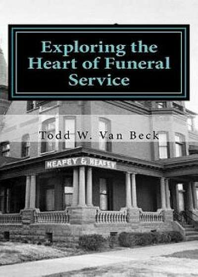 Exploring the Heart of Funeral Service: Navigating Successful Funeral Communications & the Principles of Funeral Service Counseling, Paperback/Todd W. Van Beck