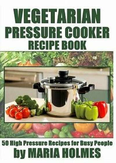 Vegetarian Pressure Cooker Recipe Book: 50 High Pressure Recipes for Busy People, Paperback/Maria Holmes