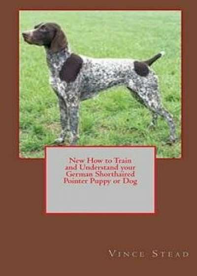 New How to Train and Understand Your German Shorthaired Pointer Puppy or Dog, Paperback/Vince Stead