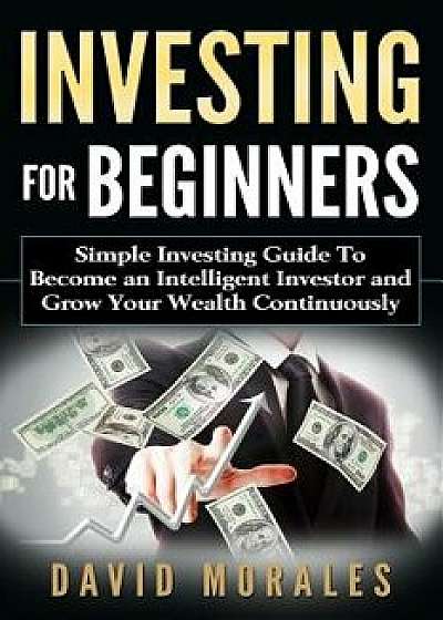 Investing for Beginners- Simple Investing Guide to Become an Intelligent Investor and Grow Your Wealth Continuously, Paperback/David Morales