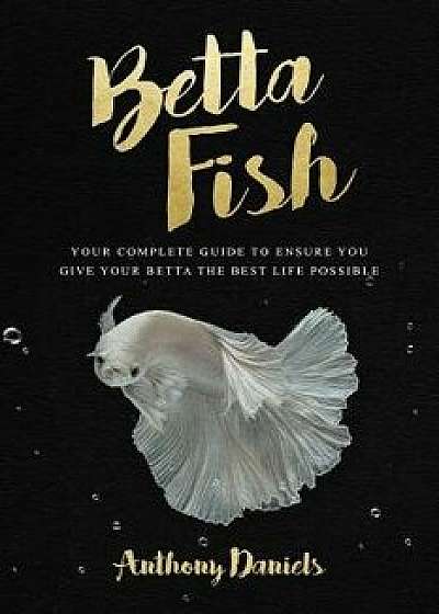 Betta Fish: Your Complete Guide to Ensure You Give Your Betta the Best Life Possible, Paperback/Anthony Daniels