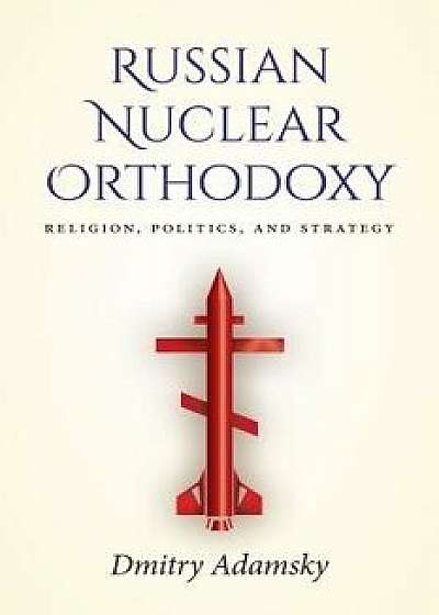 Russian Nuclear Orthodoxy: Religion, Politics, and Strategy, Paperback/Dmitry Adamsky