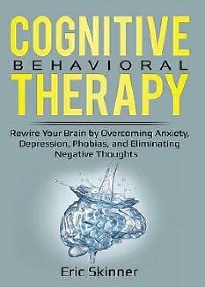 Cognitive Behavioral Therapy: Rewire Your Brian by Overcoming Anxiety, Depression, Phobias, and Eliminating Negative Thoughts, Paperback/Eric Skinner