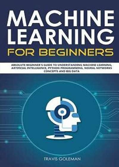 Machine Learning for Beginners: Absolute Beginner's Guide to Understanding Machine Learning, Artificial Intelligence, Python Programming, Neural Netwo, Paperback/Travis Goleman