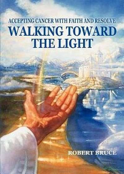 Walking Toward the Light: Accepting Cancer with Faith and Resolve, Paperback/Robert Bruce