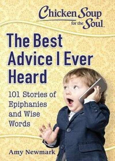 Chicken Soup for the Soul: The Best Advice I Ever Heard: 101 Stories of Epiphanies and Wise Words, Paperback/Amy Newmark