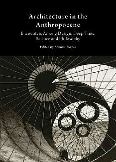 Architecture in the Anthropocene: Encounters Among Design, Deep Time, Science and Philosophy, Paperback/Etienne Turpin