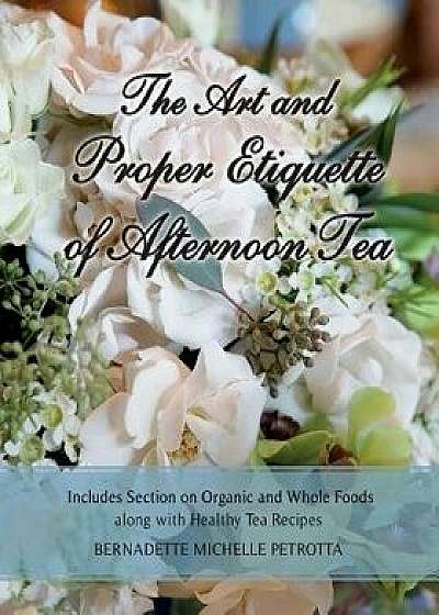 The Art and Proper Etiquette of Afternoon Tea: Includes Section on Organic and Whole Foods Along with Healthy Tea Recipes, Paperback/Bernadette Michelle Petrotta