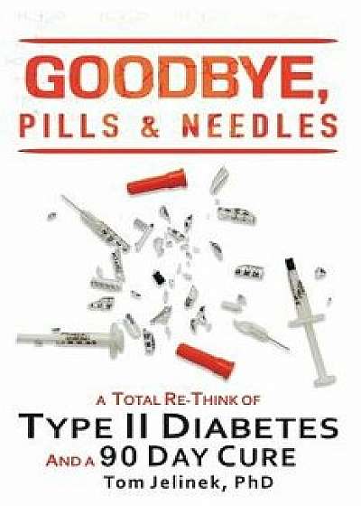 Goodbye, Pills & Needles: A Total Re-Think of Type II Diabetes. And A 90 Day Cure, Paperback/Tom Jelinek Phd