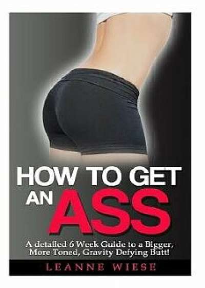 How to Get an Ass: A Detailed 6 Week Guide to a Bigger, More Toned, Gravity Defying Butt!, Paperback/Leanne Wiese