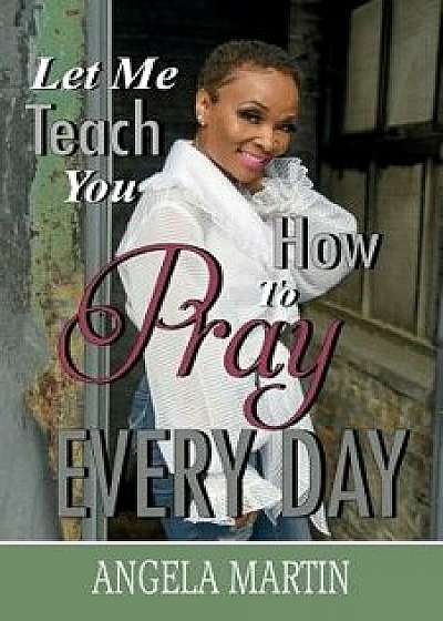 Let Me Teach You How to Pray Every Day, Paperback/Angela Martin