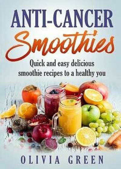 Anti Cancer Smoothies: Quick and Easy Delicious Smoothie Recipes to a Healthy You, Paperback/Olivia Green