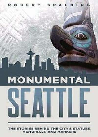 Monumental Seattle: The Stories Behind the City's Statues, Memorials, and Markers, Paperback/Robert Spalding